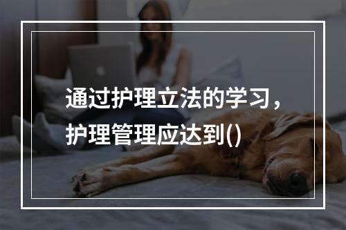 通过护理立法的学习，护理管理应达到()