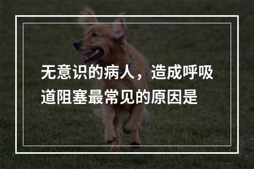 无意识的病人，造成呼吸道阻塞最常见的原因是