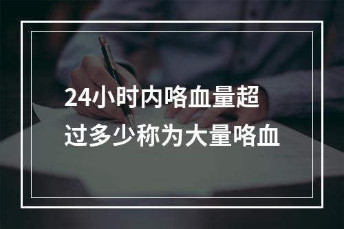 24小时内咯血量超过多少称为大量咯血