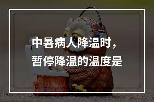 中暑病人降温时，暂停降温的温度是