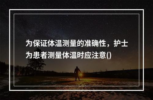 为保证体温测量的准确性，护士为患者测量体温时应注意()