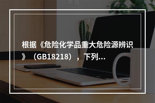 根据《危险化学品重大危险源辨识》（GB18218），下列可以