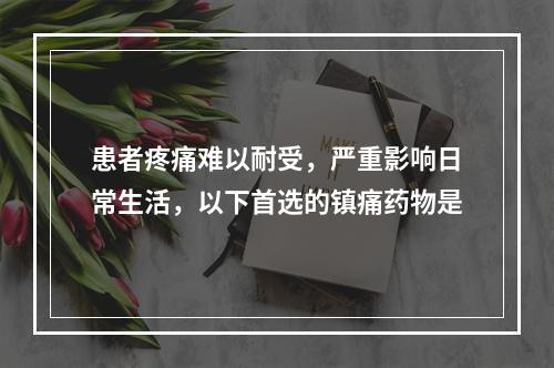 患者疼痛难以耐受，严重影响日常生活，以下首选的镇痛药物是