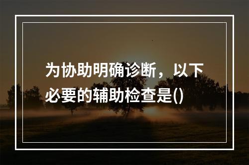 为协助明确诊断，以下必要的辅助检查是()