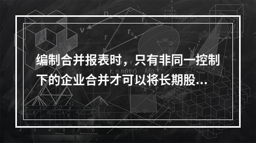 编制合并报表时，只有非同一控制下的企业合并才可以将长期股权投