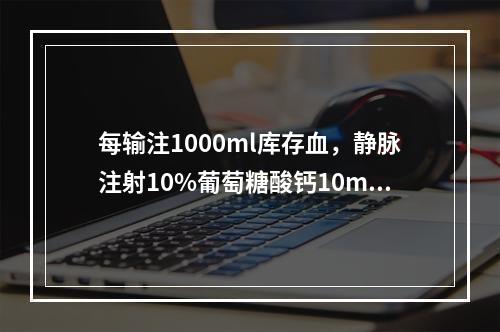 每输注1000ml库存血，静脉注射10%葡萄糖酸钙10ml，