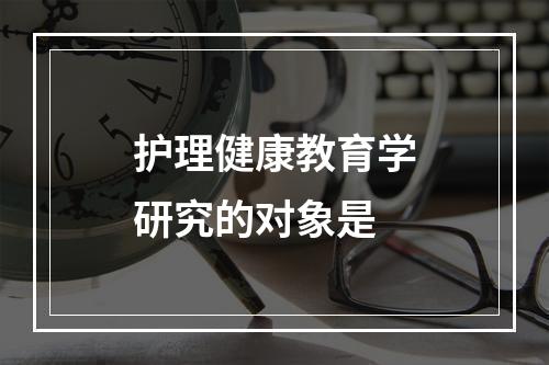 护理健康教育学研究的对象是