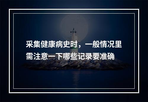 采集健康病史时，一般情况里需注意一下哪些记录要准确