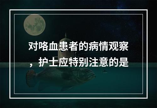 对咯血患者的病情观察，护士应特别注意的是