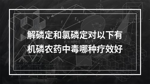 解磷定和氯磷定对以下有机磷农药中毒哪种疗效好