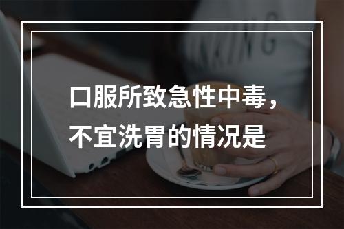 口服所致急性中毒，不宜洗胃的情况是