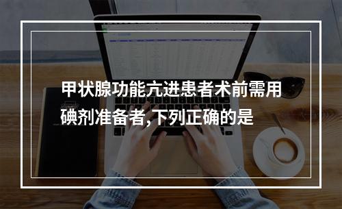 甲状腺功能亢进患者术前需用碘剂准备者,下列正确的是