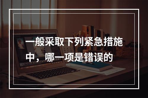 一般采取下列紧急措施中，哪一项是错误的