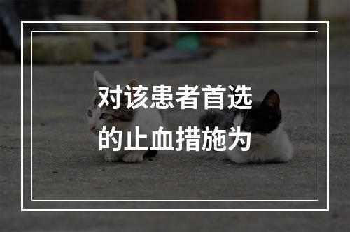 对该患者首选的止血措施为