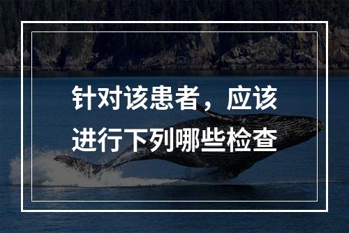 针对该患者，应该进行下列哪些检查