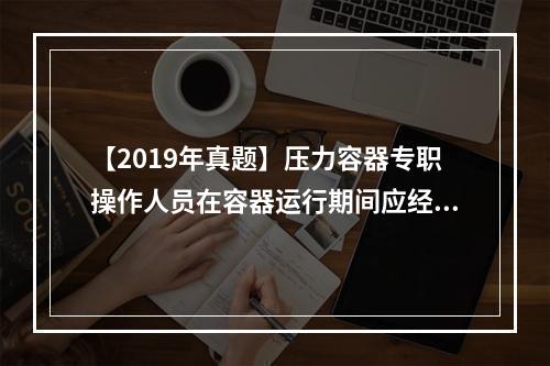 【2019年真题】压力容器专职操作人员在容器运行期间应经常检