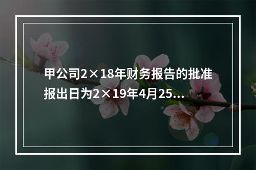 甲公司2×18年财务报告的批准报出日为2×19年4月25日。