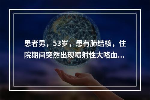 患者男，53岁，患有肺结核，住院期间突然出现喷射性大咯血，继