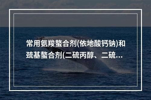 常用氨羧螯合剂(依地酸钙钠)和巯基螯合剂(二硫丙醇、二硫丙磺