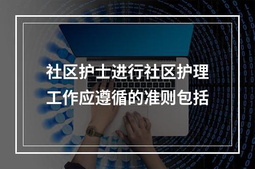 社区护士进行社区护理工作应遵循的准则包括