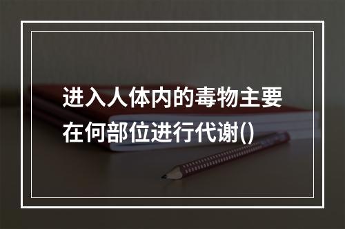 进入人体内的毒物主要在何部位进行代谢()