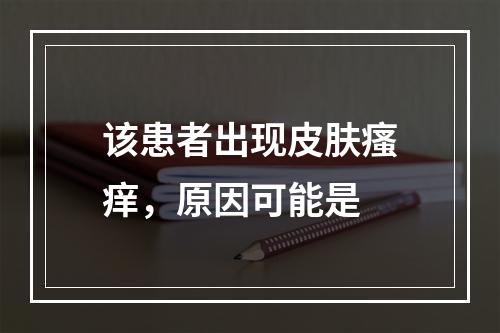 该患者出现皮肤瘙痒，原因可能是