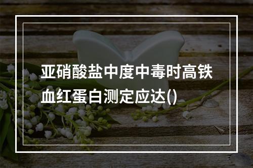 亚硝酸盐中度中毒时高铁血红蛋白测定应达()