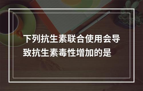 下列抗生素联合使用会导致抗生素毒性增加的是