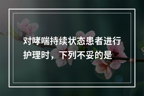 对哮喘持续状态患者进行护理时，下列不妥的是