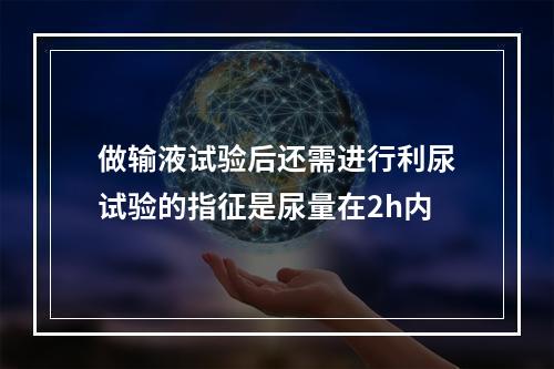 做输液试验后还需进行利尿试验的指征是尿量在2h内