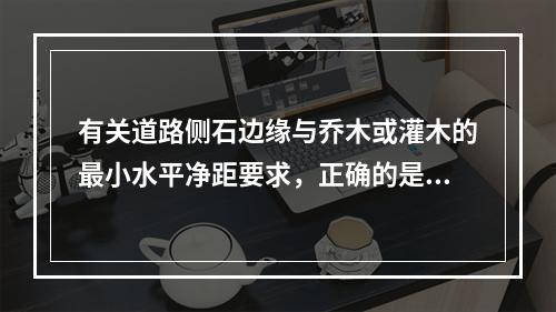 有关道路侧石边缘与乔木或灌木的最小水平净距要求，正确的是（　