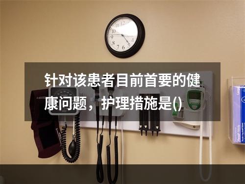 针对该患者目前首要的健康问题，护理措施是()