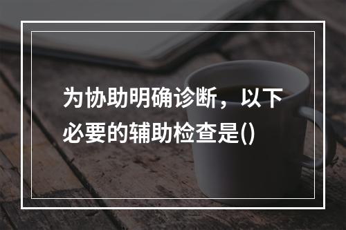 为协助明确诊断，以下必要的辅助检查是()