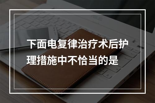 下面电复律治疗术后护理措施中不恰当的是