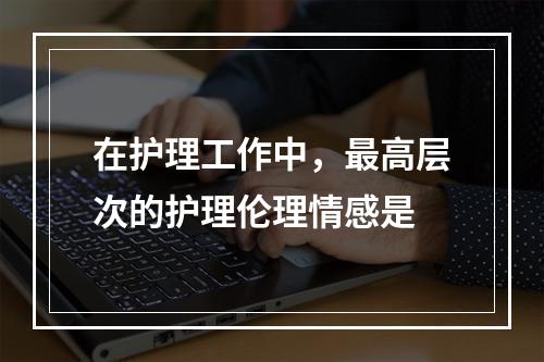 在护理工作中，最高层次的护理伦理情感是