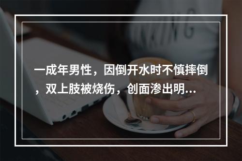 一成年男性，因倒开水时不慎摔倒，双上肢被烧伤，创面渗出明显，