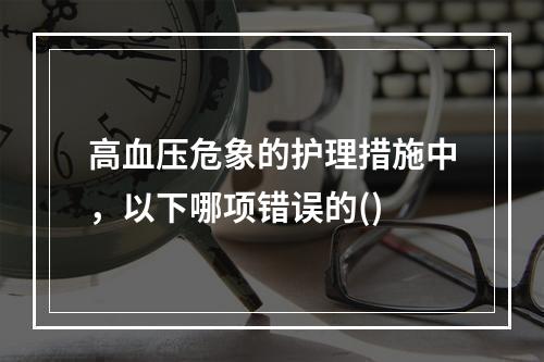 高血压危象的护理措施中，以下哪项错误的()