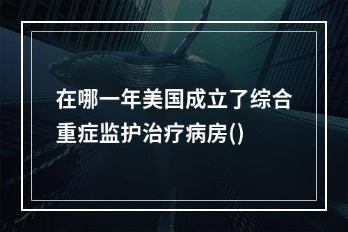 在哪一年美国成立了综合重症监护治疗病房()