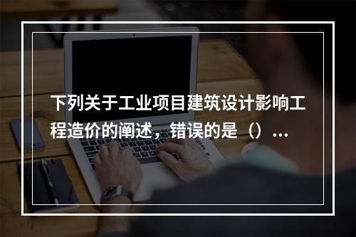 下列关于工业项目建筑设计影响工程造价的阐述，错误的是（）。