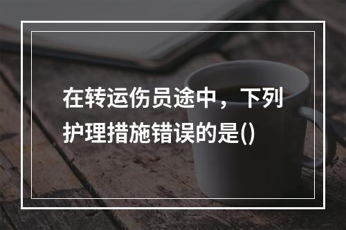 在转运伤员途中，下列护理措施错误的是()