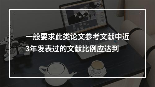 一般要求此类论文参考文献中近3年发表过的文献比例应达到