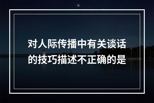 对人际传播中有关谈话的技巧描述不正确的是