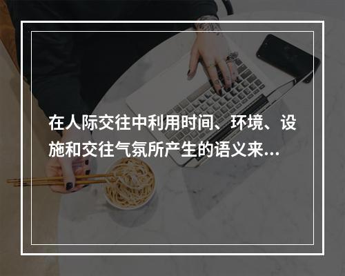 在人际交往中利用时间、环境、设施和交往气氛所产生的语义来传递