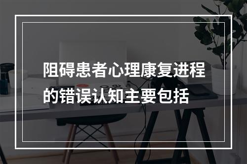 阻碍患者心理康复进程的错误认知主要包括