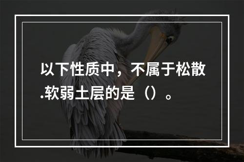 以下性质中，不属于松散.软弱土层的是（）。