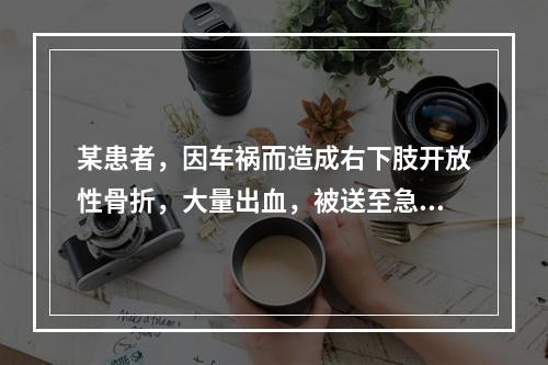 某患者，因车祸而造成右下肢开放性骨折，大量出血，被送至急诊科