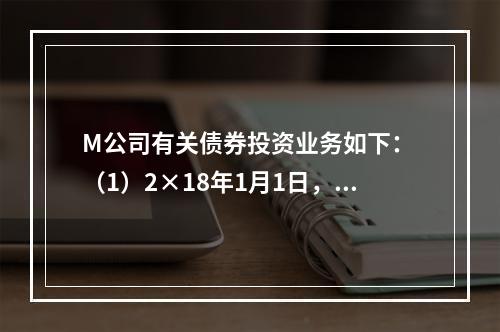 M公司有关债券投资业务如下： （1）2×18年1月1日，M公