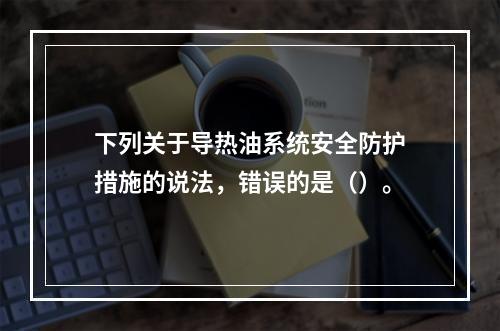 下列关于导热油系统安全防护措施的说法，错误的是（）。