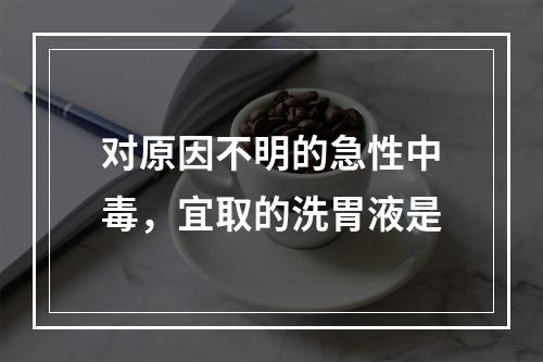 对原因不明的急性中毒，宜取的洗胃液是