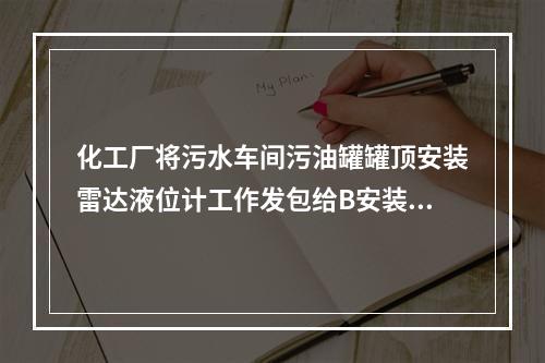 化工厂将污水车间污油罐罐顶安装雷达液位计工作发包给B安装公司